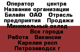 Оператор Call-центра › Название организации ­ Билайн, ОАО › Отрасль предприятия ­ Продажи › Минимальный оклад ­ 15 000 - Все города Работа » Вакансии   . Карелия респ.,Петрозаводск г.